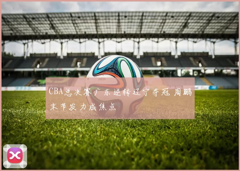 CBA总决赛广东逆转辽宁夺冠 周鹏末节发力成焦点