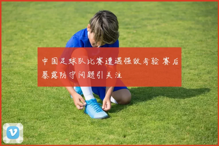 中国足球队比赛遭遇强敌考验 赛后暴露防守问题引关注