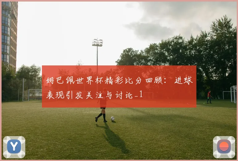 姆巴佩世界杯精彩比分回顾:进球表现引发关注与讨论_1