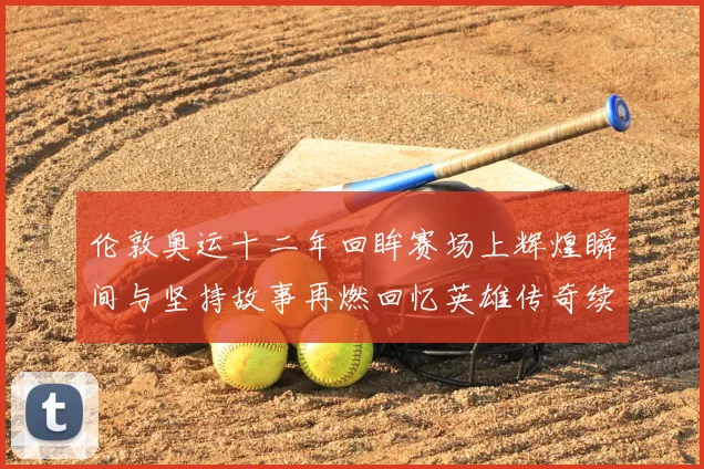 伦敦奥运十二年回眸赛场上辉煌瞬间与坚持故事再燃回忆英雄传奇续