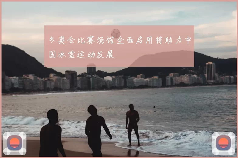 冬奥会比赛场馆全面启用将助力中国冰雪运动发展