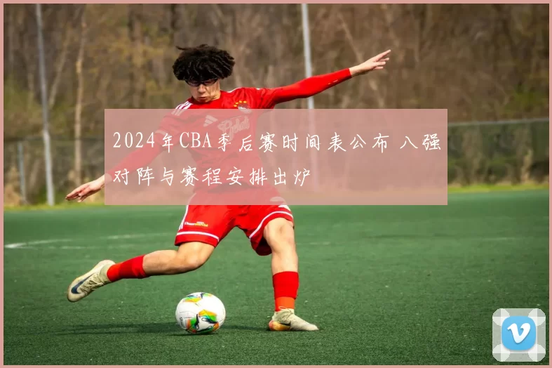 2024年CBA季后赛时间表公布 八强对阵与赛程安排出炉