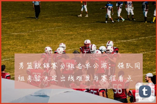 男篮欧锦赛分组名单公布：强队同组考验决定出线难度与赛程看点