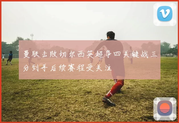 曼联击败切尔西英超争四关键战三分到手后续赛程受关注