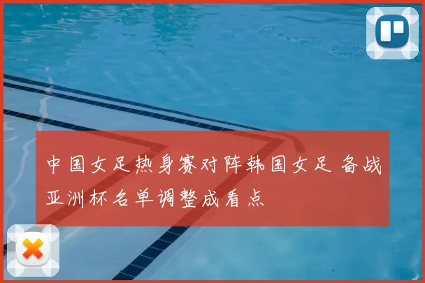 中国女足热身赛对阵韩国女足 备战亚洲杯名单调整成看点