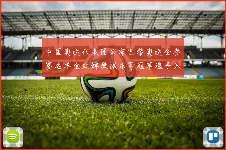 中国奥运代表团公布巴黎奥运会参赛名单全红婵樊振东等冠军选手入选