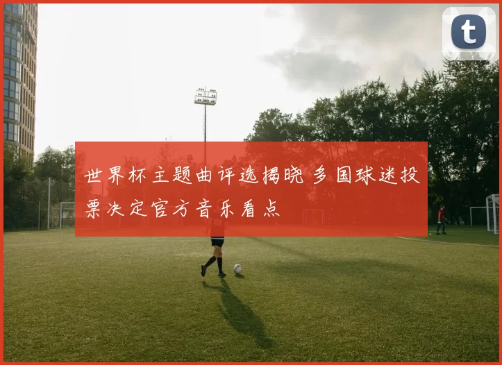 世界杯主题曲评选揭晓 多国球迷投票决定官方音乐看点
