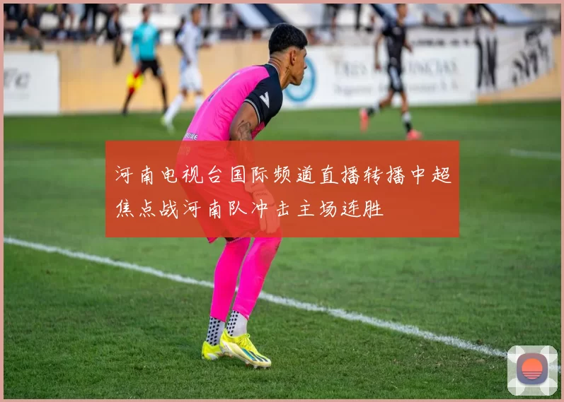 河南电视台国际频道直播转播中超焦点战河南队冲击主场连胜