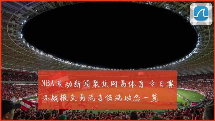 NBA滚动新闻聚焦网易体育 今日赛况战报交易流言伤病动态一览