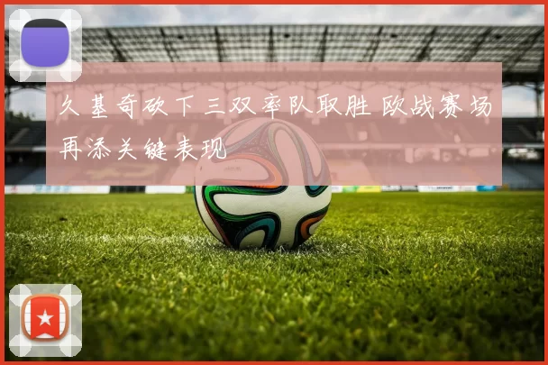 久基奇砍下三双率队取胜 欧战赛场再添关键表现