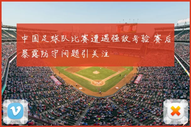 中国足球队比赛遭遇强敌考验 赛后暴露防守问题引关注