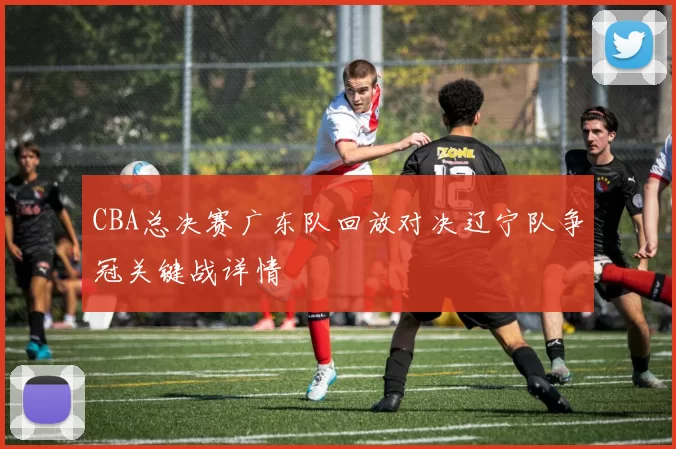 CBA总决赛广东队回放对决辽宁队争冠关键战详情