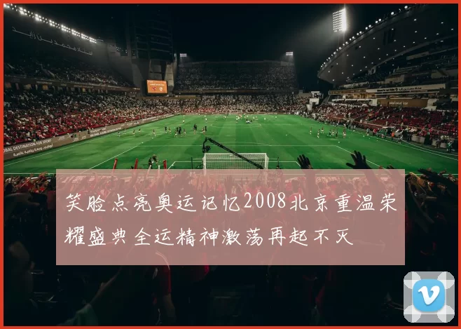 笑脸点亮奥运记忆2008北京重温荣耀盛典全运精神激荡再起不灭