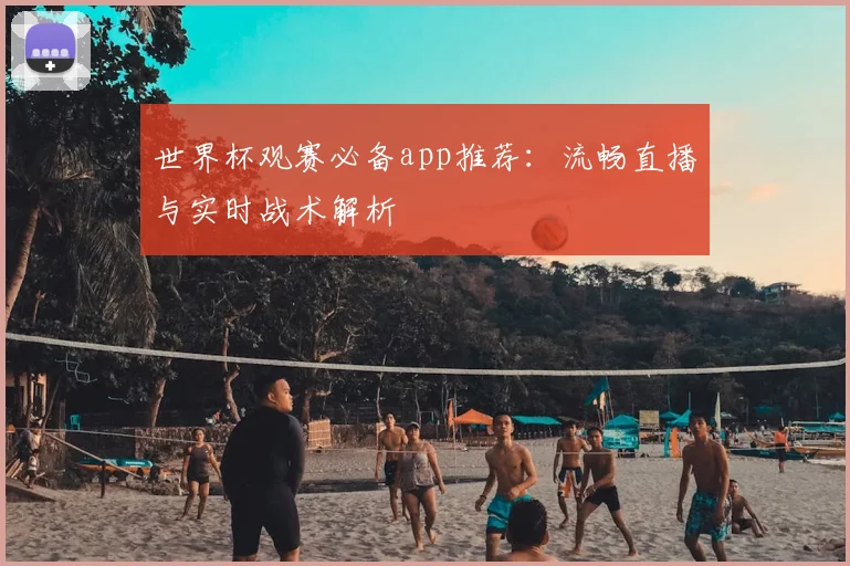 世界杯观赛必备app推荐:流畅直播与实时战术解析