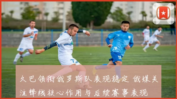 久巴领衔俄罗斯队表现稳定 俄媒关注锋线核心作用与后续赛事表现