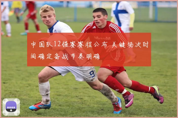 中国队12强赛赛程公布 关键场次时间确定备战节奏明确