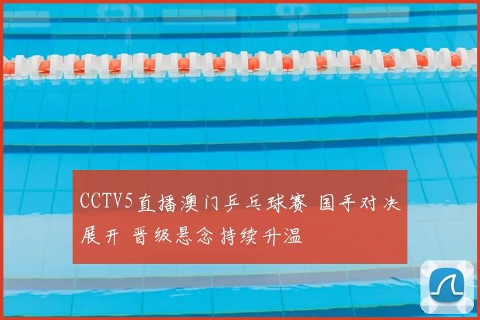 CCTV5直播澳门乒乓球赛 国手对决展开 晋级悬念持续升温
