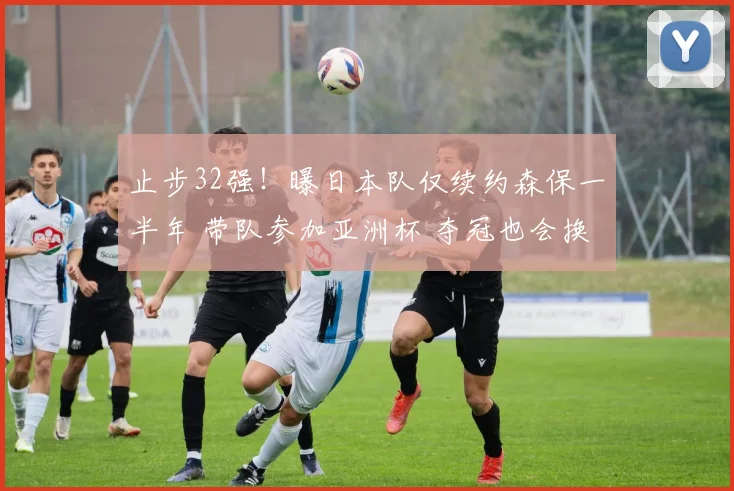 止步32强！曝日本队仅续约森保一半年 带队参加亚洲杯 夺冠也会换帅