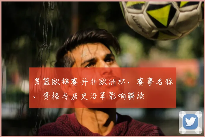 男篮欧锦赛并非欧洲杯,赛事名称、资格与历史沿革影响解读