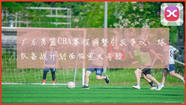 广东男篮CBA赛程调整引发争议，球队备战计划面临重大考验