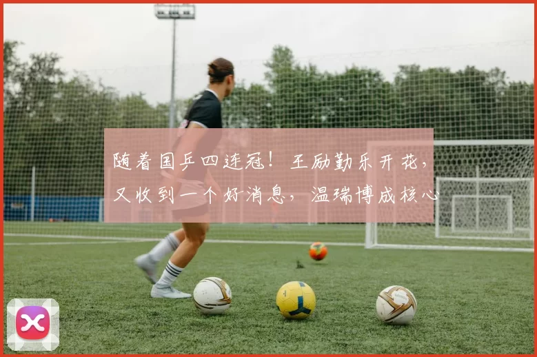 随着国乒四连冠！王励勤乐开花，又收到一个好消息，温瑞博成核心