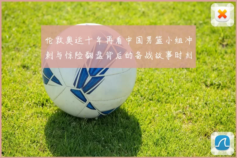 伦敦奥运十年再看中国男篮小组冲刺与惊险翻盘背后的备战故事时刻