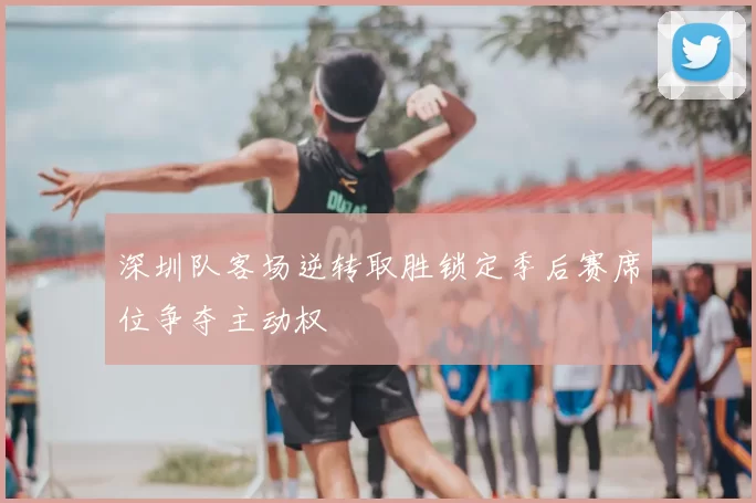 深圳队客场逆转取胜锁定季后赛席位争夺主动权