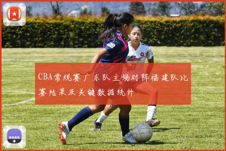 CBA常规赛广东队主场对阵福建队比赛结果及关键数据统计