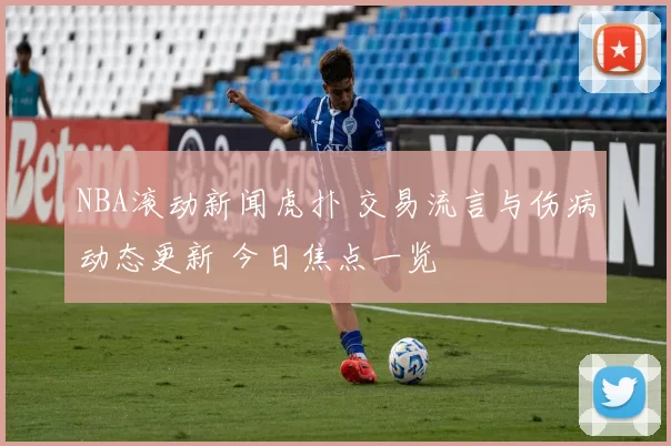 NBA滚动新闻虎扑 交易流言与伤病动态更新 今日焦点一览