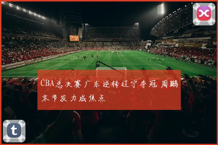 CBA总决赛广东逆转辽宁夺冠 周鹏末节发力成焦点