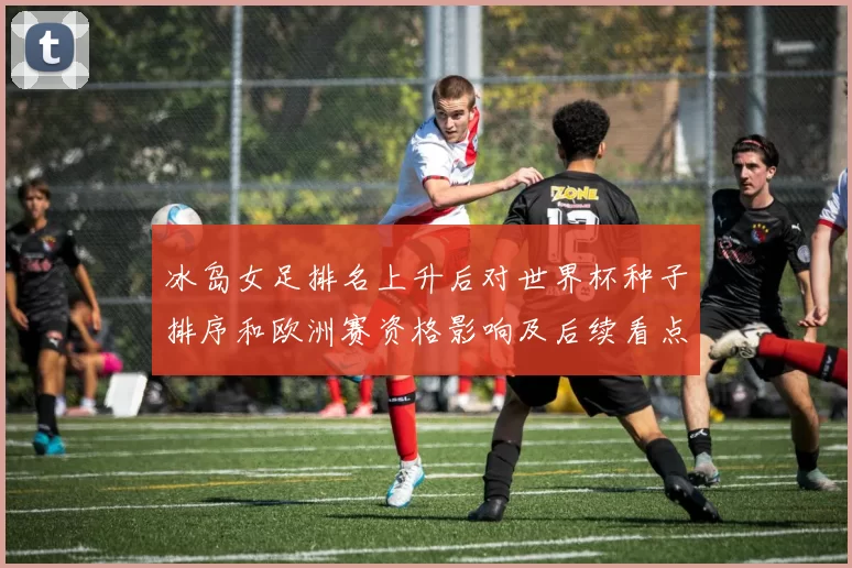 冰岛女足排名上升后对世界杯种子排序和欧洲赛资格影响及后续看点
