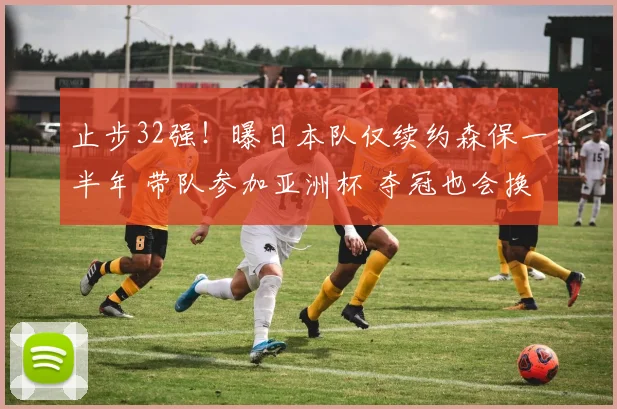 止步32强!曝日本队仅续约森保一半年 带队参加亚洲杯 夺冠也会换帅