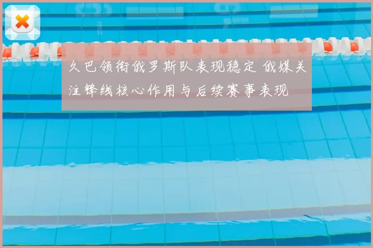 久巴领衔俄罗斯队表现稳定 俄媒关注锋线核心作用与后续赛事表现