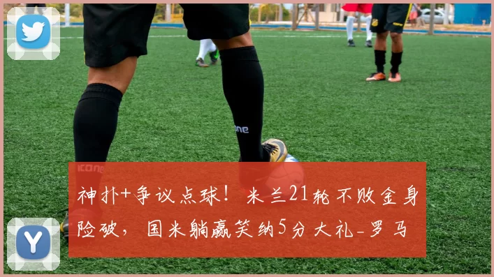 神扑+争议点球！米兰21轮不败金身险破，国米躺赢笑纳5分大礼_罗马_尼昂_欧冠