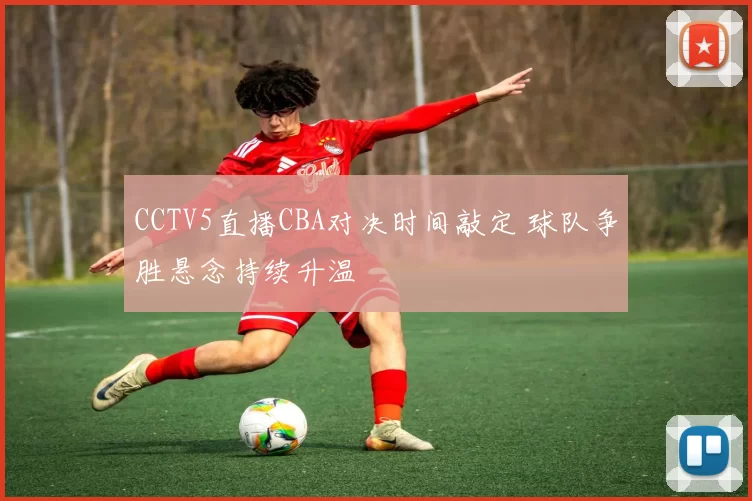 CCTV5直播CBA对决时间敲定 球队争胜悬念持续升温