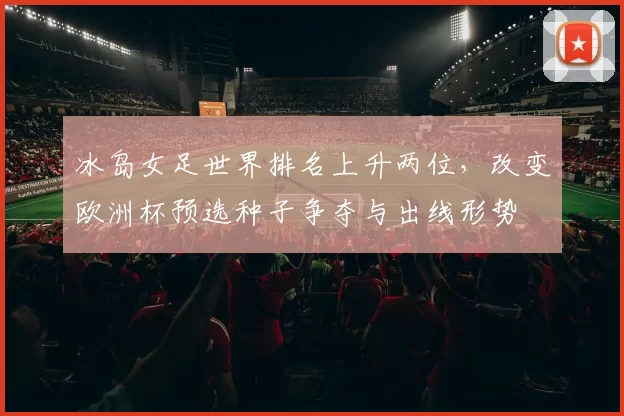 冰岛女足世界排名上升两位,改变欧洲杯预选种子争夺与出线形势