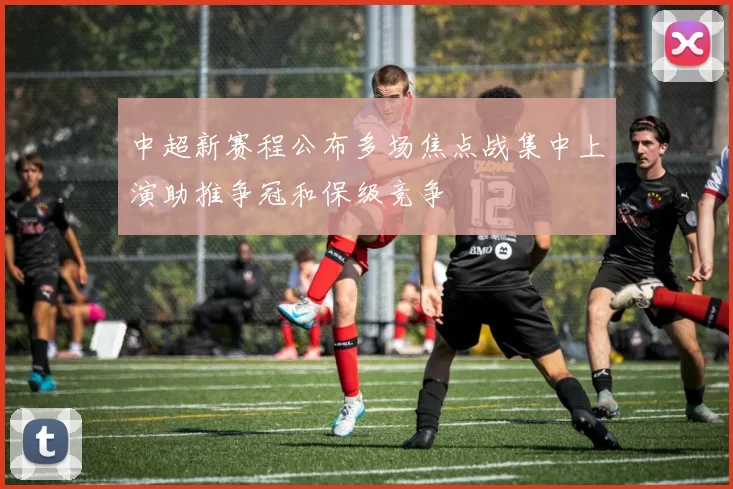 中超新赛程公布多场焦点战集中上演助推争冠和保级竞争