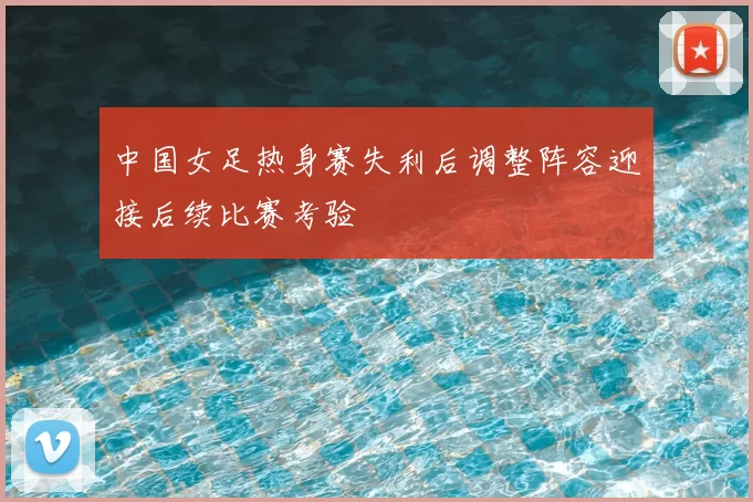 中国女足热身赛失利后调整阵容迎接后续比赛考验