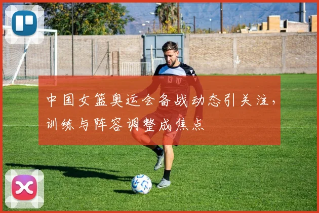 中国女篮奥运会备战动态引关注,训练与阵容调整成焦点