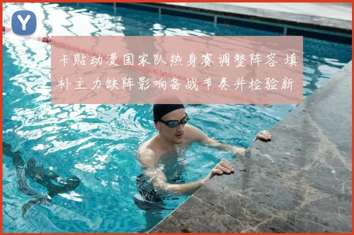 卡贴动漫国家队热身赛调整阵容 填补主力缺阵影响备战节奏并检验新人