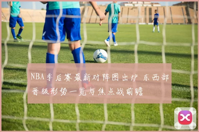 NBA季后赛最新对阵图出炉 东西部晋级形势一览与焦点战前瞻