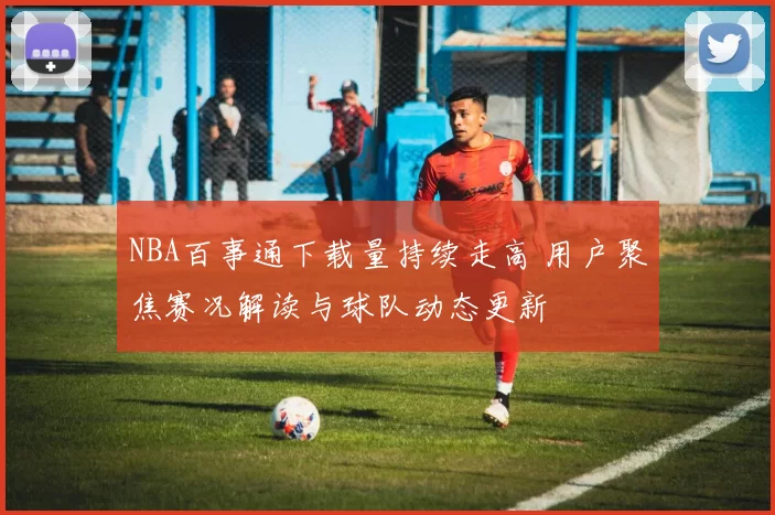 NBA百事通下载量持续走高 用户聚焦赛况解读与球队动态更新