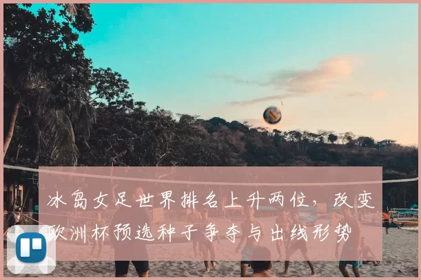 冰岛女足世界排名上升两位,改变欧洲杯预选种子争夺与出线形势