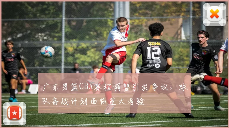 广东男篮CBA赛程调整引发争议，球队备战计划面临重大考验