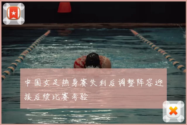 中国女足热身赛失利后调整阵容迎接后续比赛考验