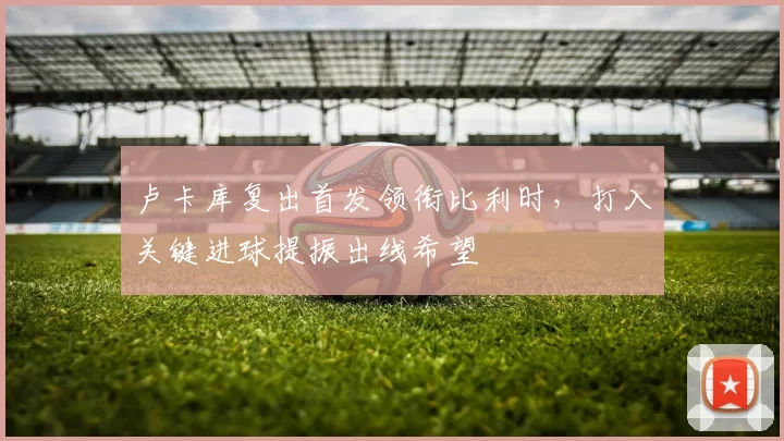 卢卡库复出首发领衔比利时，打入关键进球提振出线希望