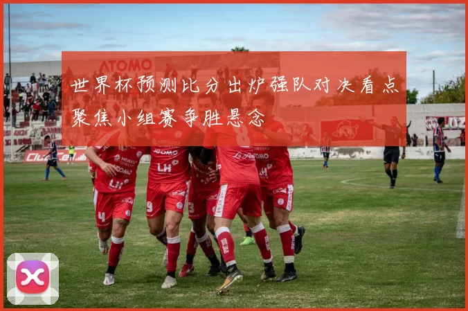 世界杯预测比分出炉强队对决看点聚焦小组赛争胜悬念