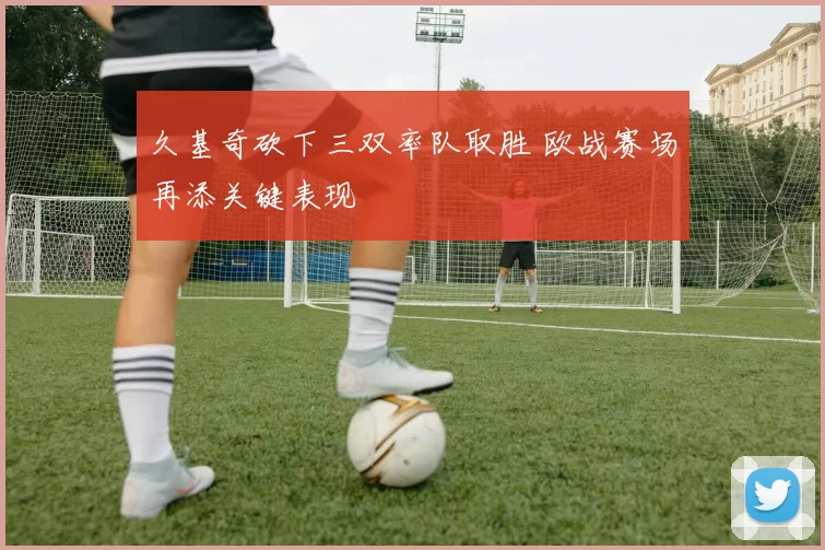 久基奇砍下三双率队取胜 欧战赛场再添关键表现