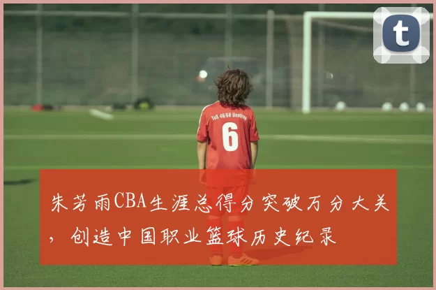 朱芳雨CBA生涯总得分突破万分大关，创造中国职业篮球历史纪录