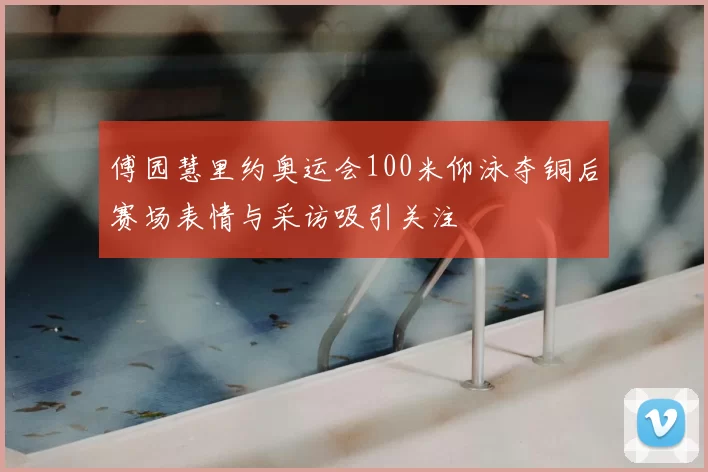 傅园慧里约奥运会100米仰泳夺铜后赛场表情与采访吸引关注